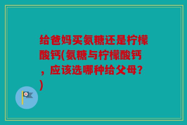 给爸妈买氨糖还是柠檬酸钙(氨糖与柠檬酸钙，应该选哪种给父母？)