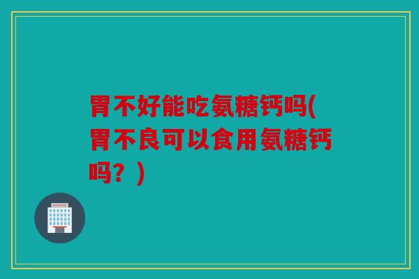 胃不好能吃氨糖钙吗(胃不良可以食用氨糖钙吗？)