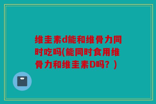 维圭素d能和维骨力同时吃吗(能同时食用维骨力和维圭素D吗？)