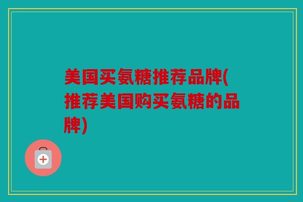 美国买氨糖推荐品牌(推荐美国购买氨糖的品牌)