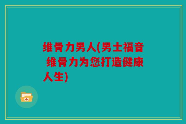 维骨力男人(男士福音 维骨力为您打造健康人生)
