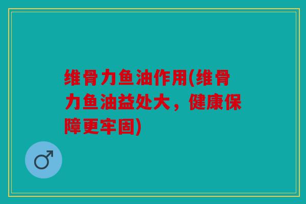 维骨力鱼油作用(维骨力鱼油益处大，健康保障更牢固)