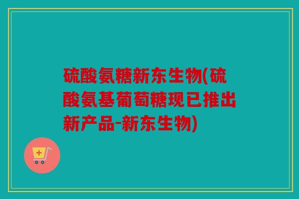 硫酸氨糖新东生物(硫酸氨基葡萄糖现已推出新产品-新东生物)