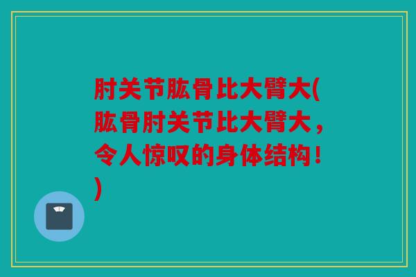 肘关节肱骨比大臂大(肱骨肘关节比大臂大，令人惊叹的身体结构！)