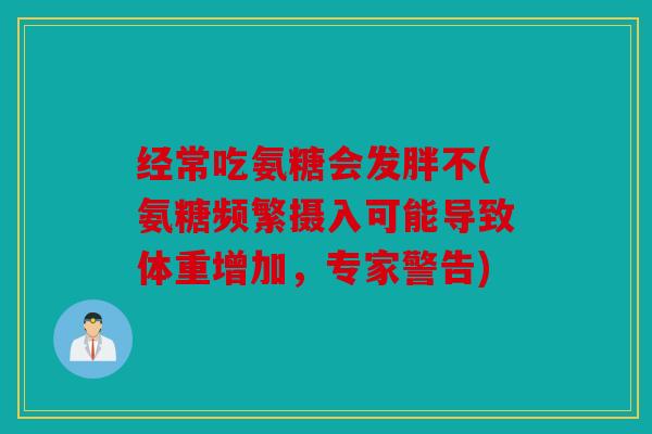 经常吃氨糖会发胖不(氨糖频繁摄入可能导致体重增加，专家警告)
