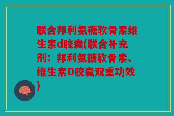 联合邦利氨糖软骨素维生素d胶囊(联合补充剂：邦利氨糖软骨素、维生素D胶囊双重功效)