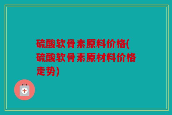 硫酸软骨素原料价格(硫酸软骨素原材料价格走势)