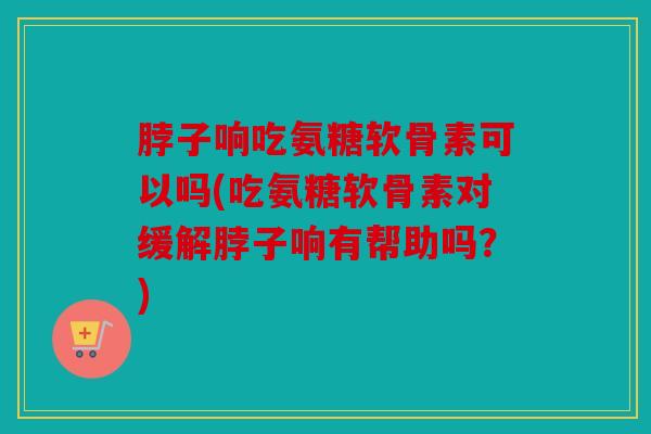 脖子响吃氨糖软骨素可以吗(吃氨糖软骨素对缓解脖子响有帮助吗？)