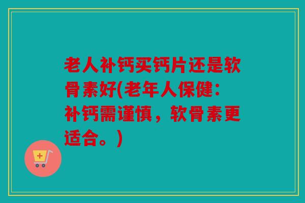 老人补钙买钙片还是软骨素好(老年人保健：补钙需谨慎，软骨素更适合。)