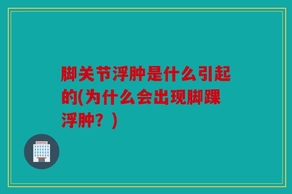 脚关节浮肿是什么引起的(为什么会出现脚踝浮肿？)