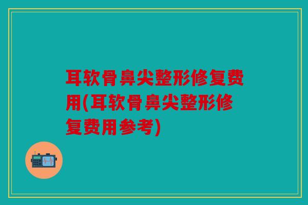 耳软骨鼻尖整形修复费用(耳软骨鼻尖整形修复费用参考)