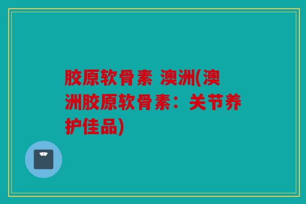 胶原软骨素 澳洲(澳洲胶原软骨素：关节养护佳品)