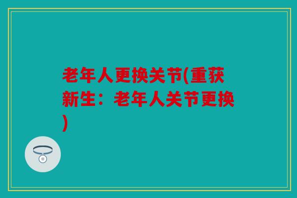 老年人更换关节(重获新生：老年人关节更换)