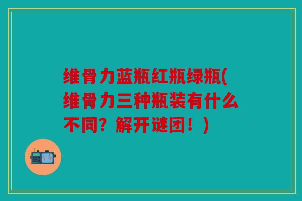 维骨力蓝瓶红瓶绿瓶(维骨力三种瓶装有什么不同？解开谜团！)