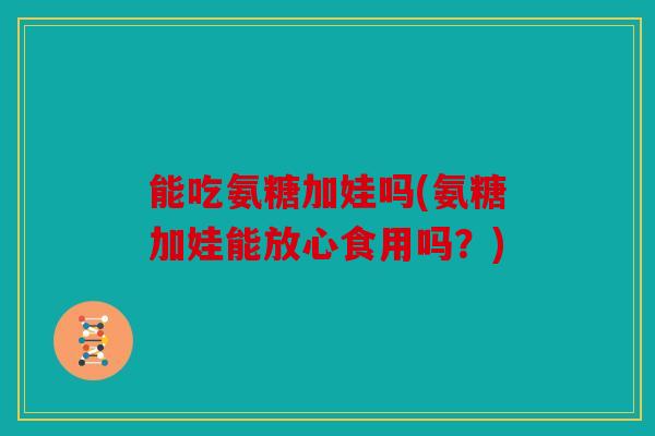 能吃氨糖加娃吗(氨糖加娃能放心食用吗？)