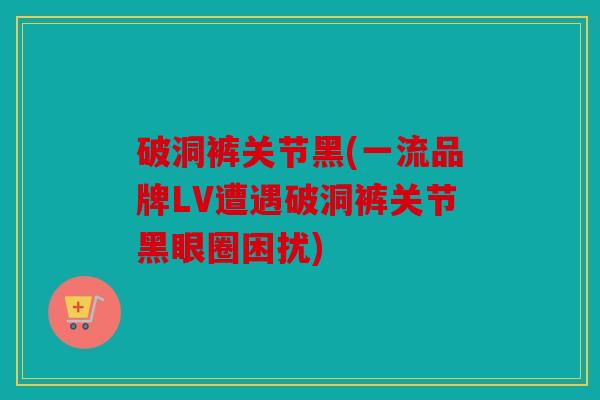 破洞裤关节黑(一流品牌LV遭遇破洞裤关节黑眼圈困扰)