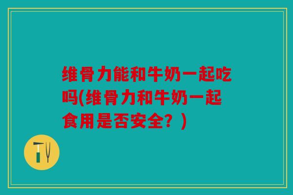 维骨力能和牛奶一起吃吗(维骨力和牛奶一起食用是否安全？)