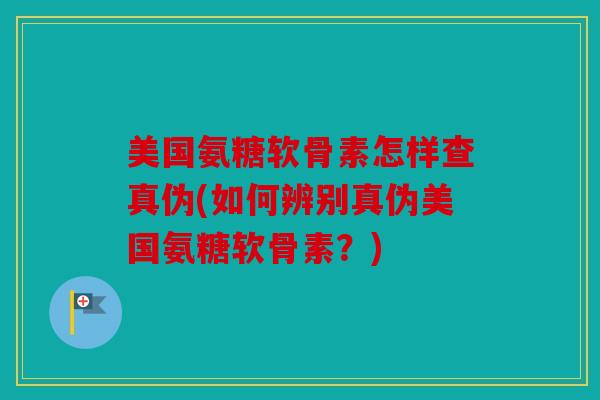 美国氨糖软骨素怎样查真伪(如何辨别真伪美国氨糖软骨素？)