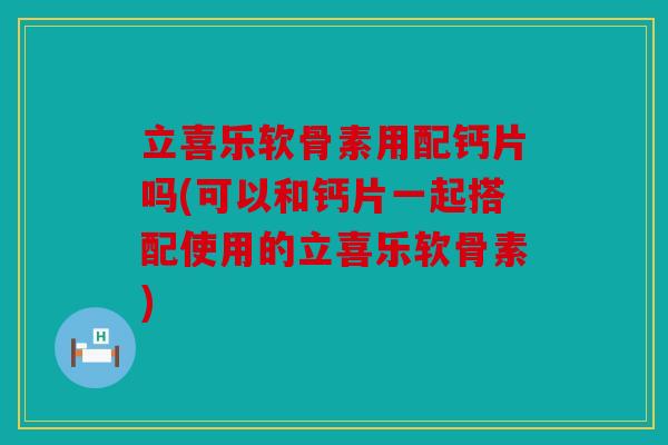 立喜乐软骨素用配钙片吗(可以和钙片一起搭配使用的立喜乐软骨素)