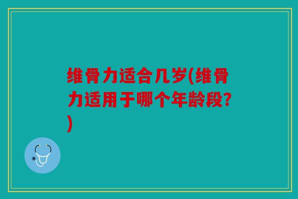 维骨力适合几岁(维骨力适用于哪个年龄段？)
