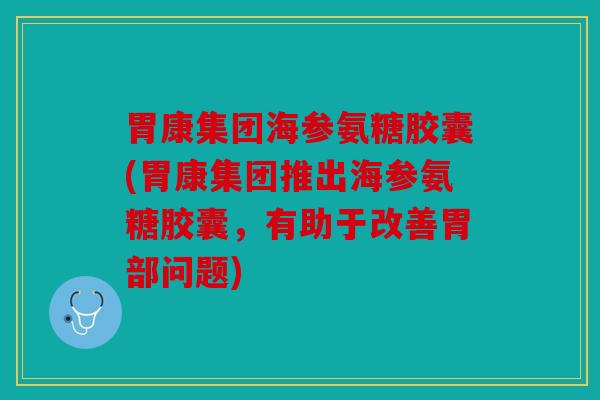 胃康集团海参氨糖胶囊(胃康集团推出海参氨糖胶囊，有助于改善胃部问题)