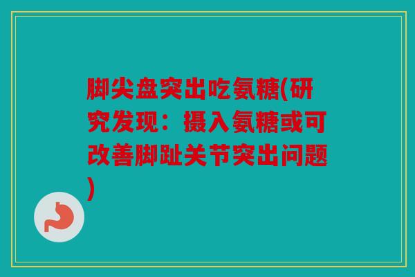脚尖盘突出吃氨糖(研究发现：摄入氨糖或可改善脚趾关节突出问题)