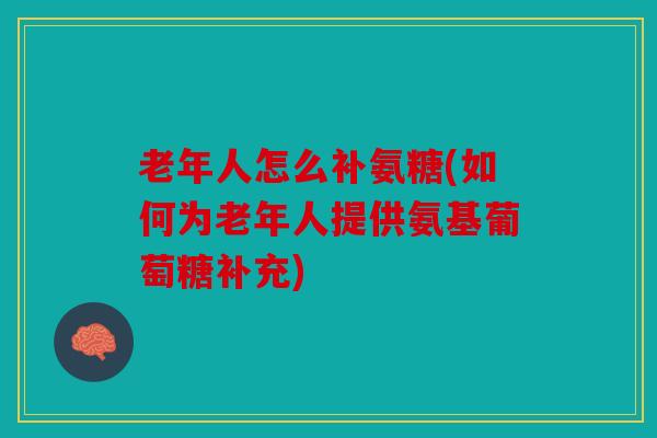 老年人怎么补氨糖(如何为老年人提供氨基葡萄糖补充)