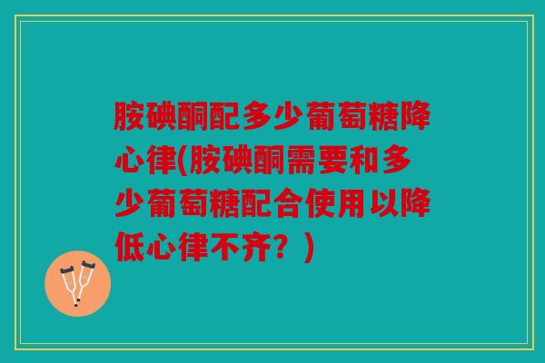 胺碘酮配多少葡萄糖降心律(胺碘酮需要和多少葡萄糖配合使用以降低心律不齐？)