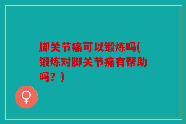 脚关节痛可以锻炼吗(锻炼对脚关节痛有帮助吗？)