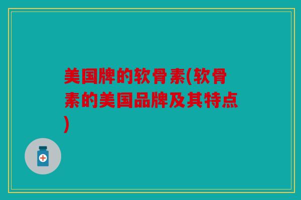 美国牌的软骨素(软骨素的美国品牌及其特点)