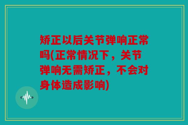 矫正以后关节弹响正常吗(正常情况下，关节弹响无需矫正，不会对身体造成影响)