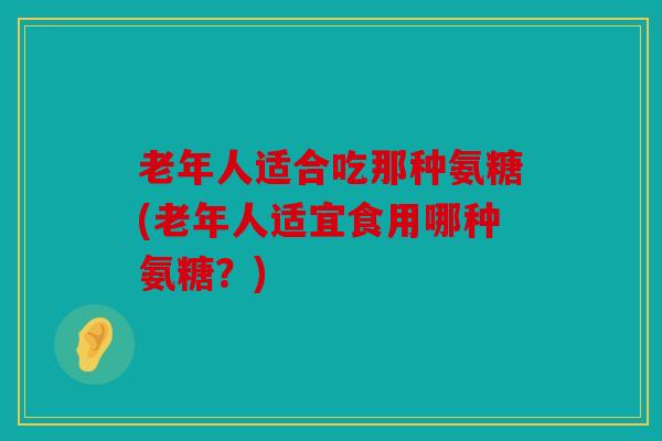 老年人适合吃那种氨糖(老年人适宜食用哪种氨糖？)