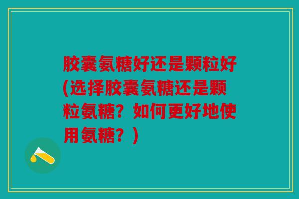 胶囊氨糖好还是颗粒好(选择胶囊氨糖还是颗粒氨糖？如何更好地使用氨糖？)