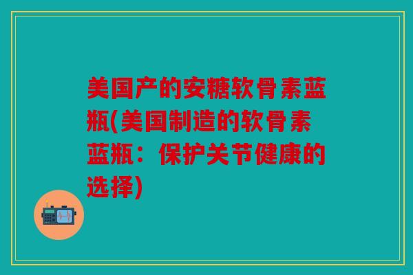 美国产的安糖软骨素蓝瓶(美国制造的软骨素蓝瓶：保护关节健康的选择)