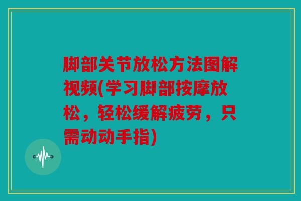 脚部关节放松方法图解视频(学习脚部按摩放松，轻松缓解疲劳，只需动动手指)