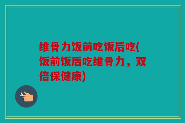 维骨力饭前吃饭后吃(饭前饭后吃维骨力，双倍保健康)