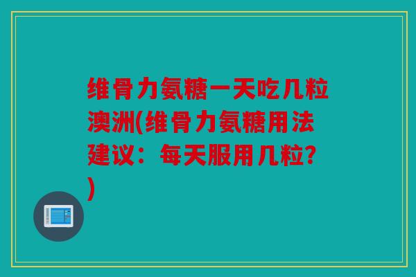 维骨力氨糖一天吃几粒澳洲(维骨力氨糖用法建议：每天服用几粒？)