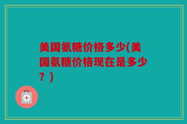 美国氨糖价格多少(美国氨糖价格现在是多少？)