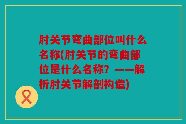 肘关节弯曲部位叫什么名称(肘关节的弯曲部位是什么名称？——解析肘关节解剖构造)