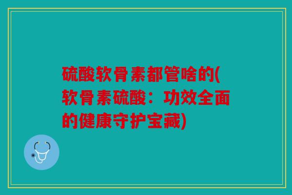 硫酸软骨素都管啥的(软骨素硫酸：功效全面的健康守护宝藏)