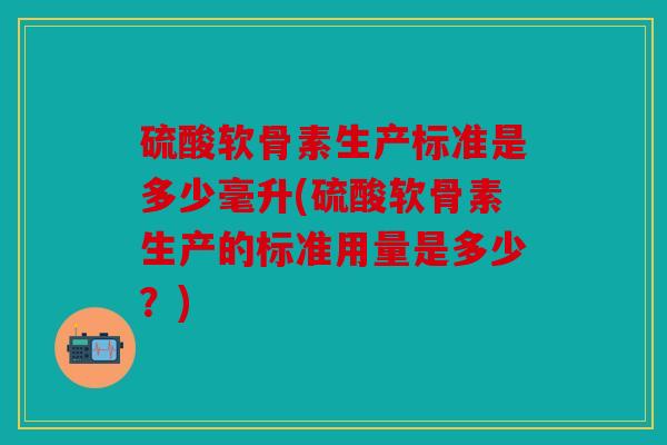 硫酸软骨素生产标准是多少毫升(硫酸软骨素生产的标准用量是多少？)