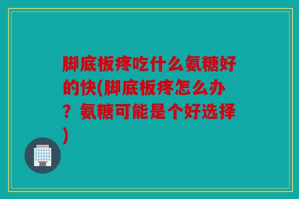 脚底板疼吃什么氨糖好的快(脚底板疼怎么办？氨糖可能是个好选择)