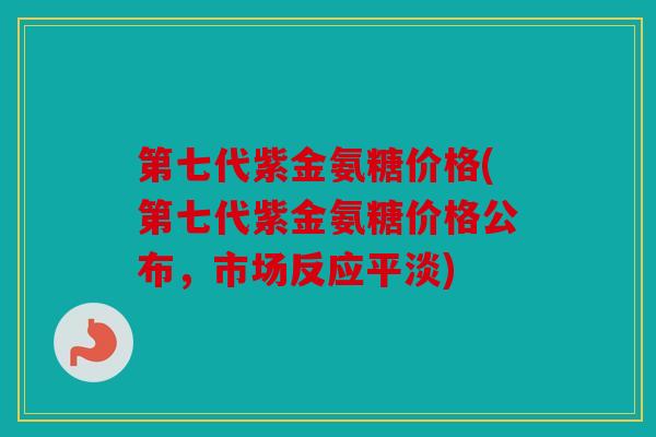 第七代紫金氨糖价格(第七代紫金氨糖价格公布，市场反应平淡)