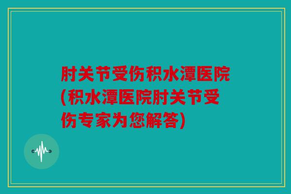 肘关节受伤积水潭医院(积水潭医院肘关节受伤专家为您解答)