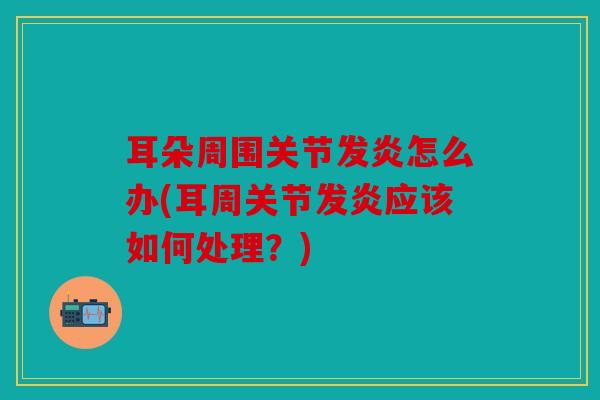 耳朵周围关节发炎怎么办(耳周关节发炎应该如何处理？)