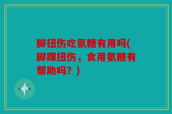 脚扭伤吃氨糖有用吗(脚踝扭伤，食用氨糖有帮助吗？)