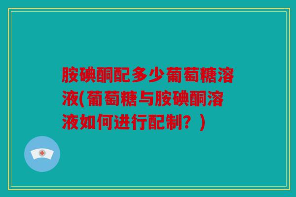胺碘酮配多少葡萄糖溶液(葡萄糖与胺碘酮溶液如何进行配制？)