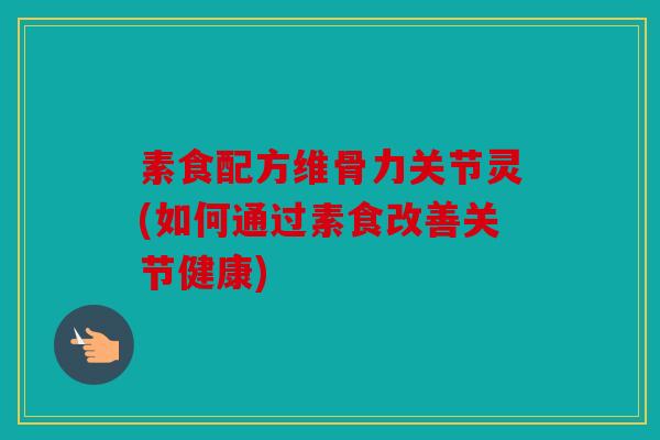 素食配方维骨力关节灵(如何通过素食改善关节健康)