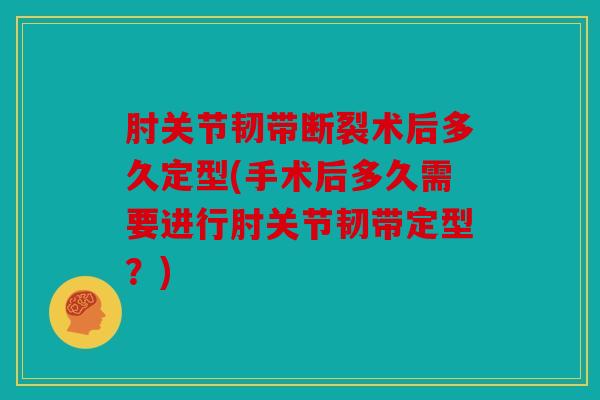 肘关节韧带断裂术后多久定型(手术后多久需要进行肘关节韧带定型？)