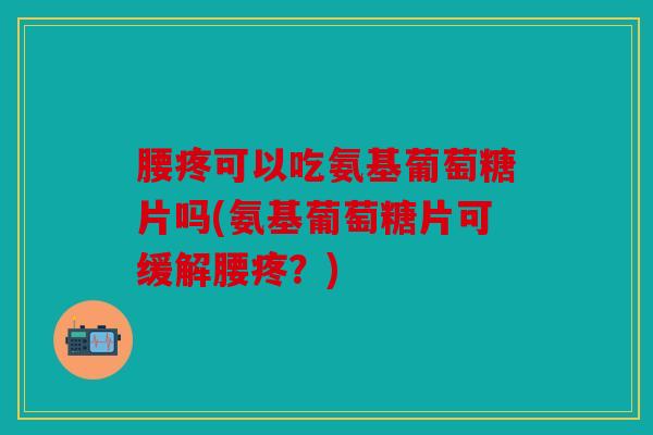 腰疼可以吃氨基葡萄糖片吗(氨基葡萄糖片可缓解腰疼？)